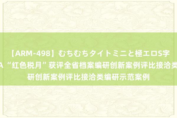 【ARM-498】むちむちタイトミニと極エロS字ライン 2 AIKA “红色税月”获评全省档案编研创新案例评比接洽类编研示范案例