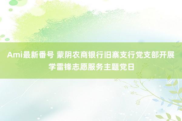 Ami最新番号 蒙阴农商银行旧寨支行党支部开展学雷锋志愿服务主题党日