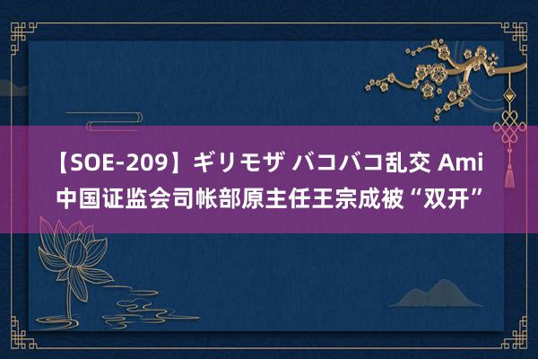 【SOE-209】ギリモザ バコバコ乱交 Ami 中国证监会司帐部原主任王宗成被“双开”