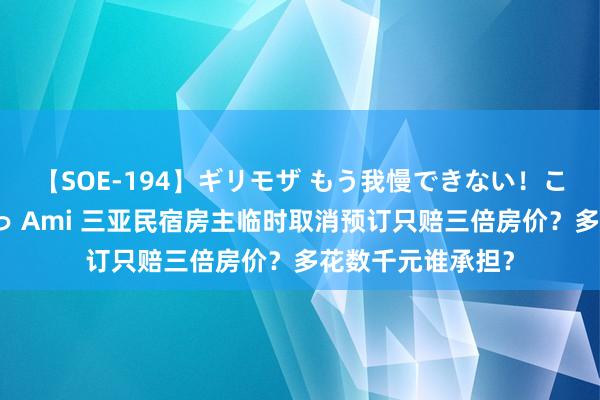 【SOE-194】ギリモザ もう我慢できない！ここでエッチしよっ Ami 三亚民宿房主临时取消预订只赔三倍房价？多花数千元谁承担？