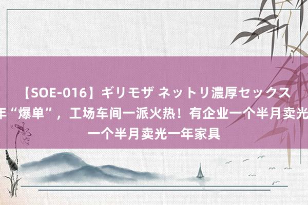 【SOE-016】ギリモザ ネットリ濃厚セックス Ami 开年“爆单”，工场车间一派火热！有企业一个半月卖光一年家具