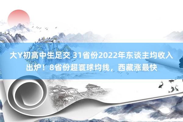 大Y初高中生足交 31省份2022年东谈主均收入出炉！8省份超寰球均线，西藏涨最快