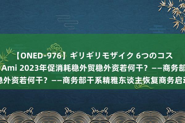 【ONED-976】ギリギリモザイク 6つのコスチュームでパコパコ！ Ami 2023年促消耗稳外贸稳外资若何干？——商务部干系精雅东谈主恢复商务启动热门