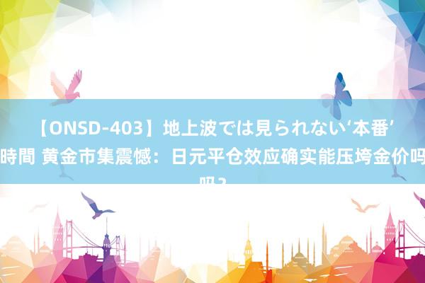 【ONSD-403】地上波では見られない‘本番’4時間 黄金市集震憾：日元平仓效应确实能压垮金价吗？