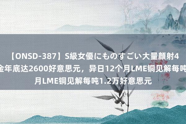 【ONSD-387】S級女優にものすごい大量顔射4時間 瑞银：黄金年底达2600好意思元，异日12个月LME铜见解每吨1.2万好意思元