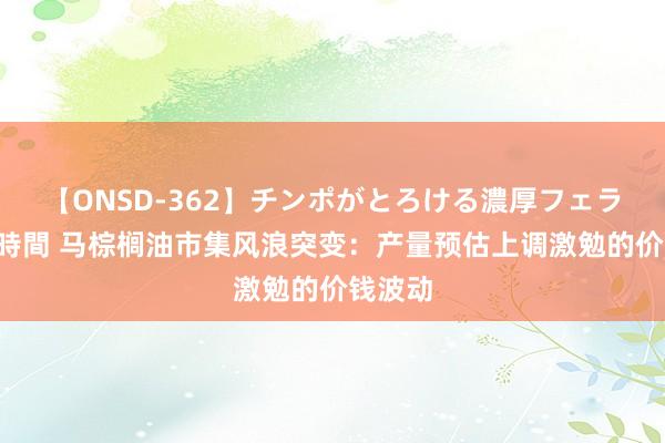 【ONSD-362】チンポがとろける濃厚フェラチオ4時間 马棕榈油市集风浪突变：产量预估上调激勉的价钱波动