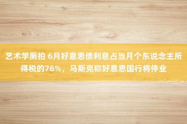 艺术学厕拍 6月好意思债利息占当月个东说念主所得税的76%，马斯克称好意思国行将停业