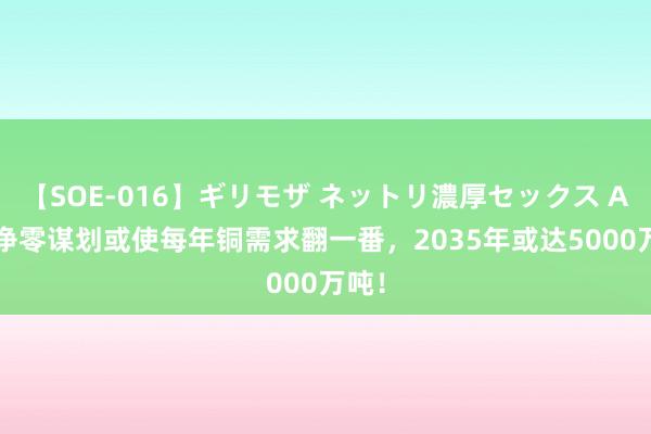 【SOE-016】ギリモザ ネットリ濃厚セックス Ami 净零谋划或使每年铜需求翻一番，2035年或达5000万吨！