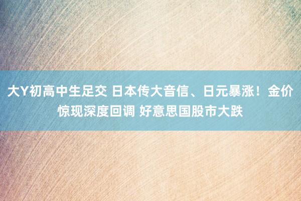 大Y初高中生足交 日本传大音信、日元暴涨！金价惊现深度回调 好意思国股市大跌