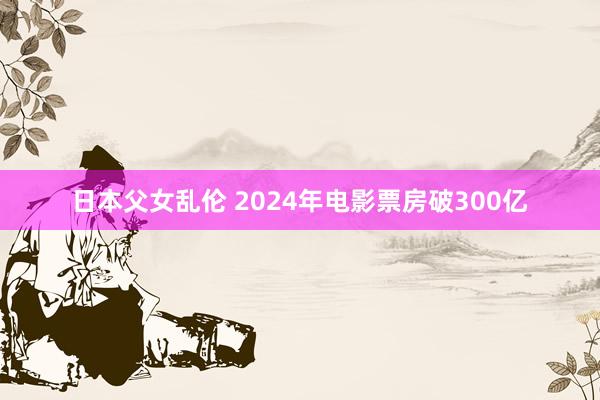 日本父女乱伦 2024年电影票房破300亿