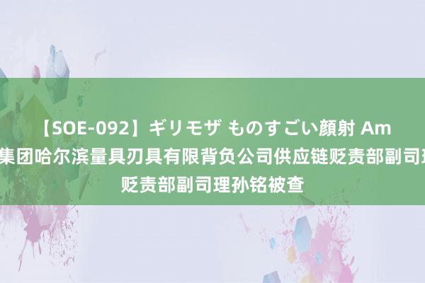 【SOE-092】ギリモザ ものすごい顔射 Ami 通用技艺集团哈尔滨量具刃具有限背负公司供应链贬责部副司理孙铭被查