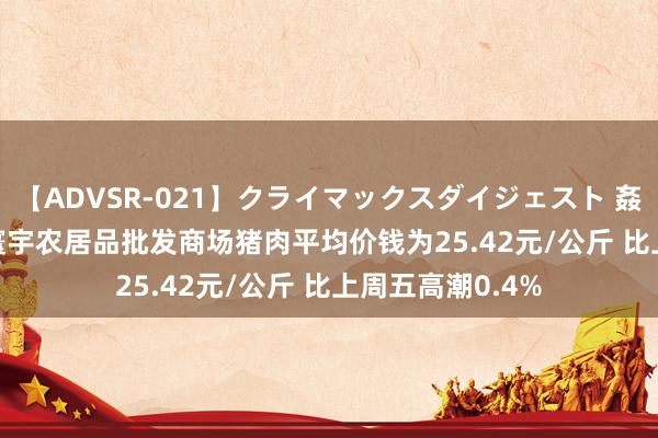 【ADVSR-021】クライマックスダイジェスト 姦鬼 ’10 8月5日寰宇农居品批发商场猪肉平均价钱为25.42元/公斤 比上周五高潮0.4%