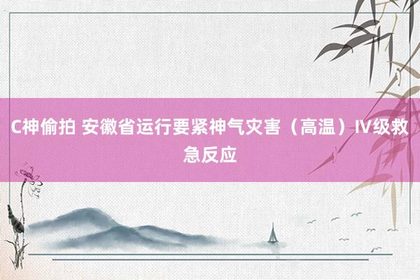 C神偷拍 安徽省运行要紧神气灾害（高温）Ⅳ级救急反应