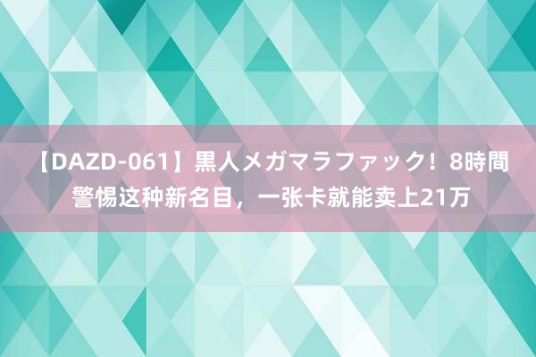 【DAZD-061】黒人メガマラファック！8時間 警惕这种新名目，一张卡就能卖上21万