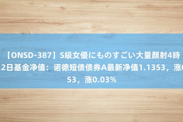 【ONSD-387】S級女優にものすごい大量顔射4時間 8月2日基金净值：诺德短债债券A最新净值1.1353，涨0.03%