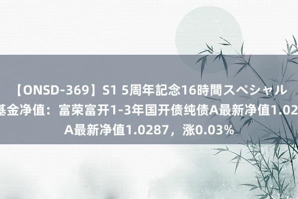 【ONSD-369】S1 5周年記念16時間スペシャル RED 8月2日基金净值：富荣富开1-3年国开债纯债A最新净值1.0287，涨0.03%