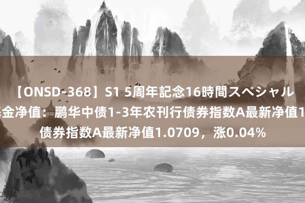 【ONSD-368】S1 5周年記念16時間スペシャル WHITE 8月2日基金净值：鹏华中债1-3年农刊行债券指数A最新净值1.0709，涨0.04%