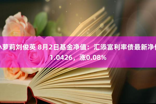 小萝莉刘俊英 8月2日基金净值：汇添富利率债最新净值1.0426，涨0.08%