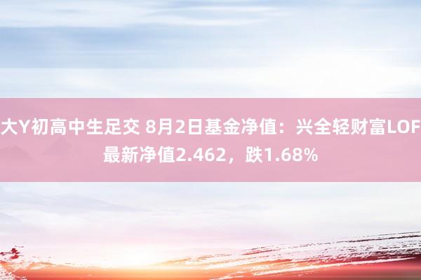 大Y初高中生足交 8月2日基金净值：兴全轻财富LOF最新净值2.462，跌1.68%