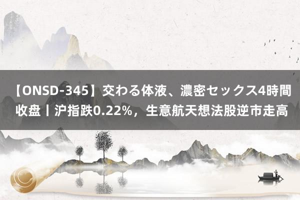 【ONSD-345】交わる体液、濃密セックス4時間 收盘丨沪指跌0.22%，生意航天想法股逆市走高