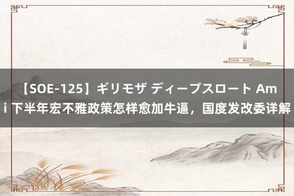 【SOE-125】ギリモザ ディープスロート Ami 下半年宏不雅政策怎样愈加牛逼，国度发改委详解