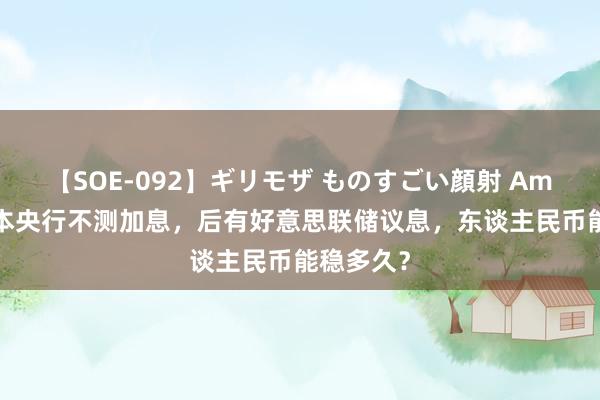 【SOE-092】ギリモザ ものすごい顔射 Ami 前有日本央行不测加息，后有好意思联储议息，东谈主民币能稳多久？