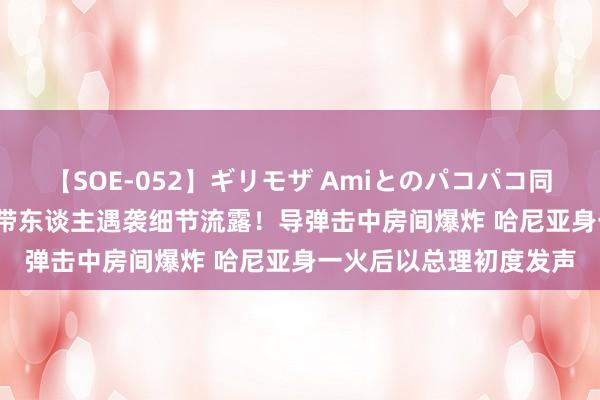 【SOE-052】ギリモザ Amiとのパコパコ同棲生活 Ami 哈马斯携带东谈主遇袭细节流露！导弹击中房间爆炸 哈尼亚身一火后以总理初度发声