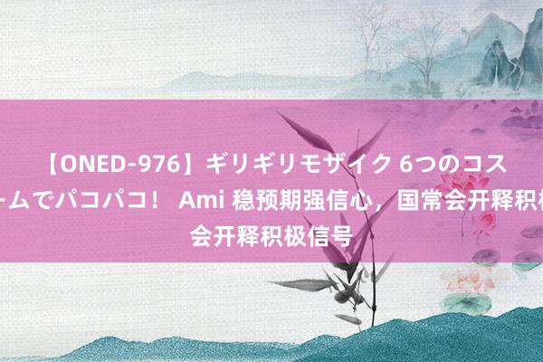 【ONED-976】ギリギリモザイク 6つのコスチュームでパコパコ！ Ami 稳预期强信心，国常会开释积极信号