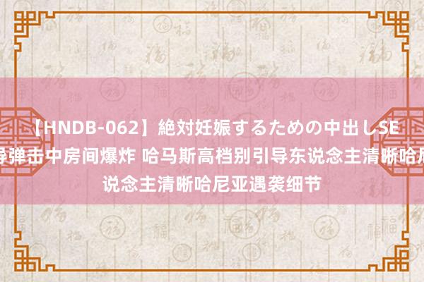 【HNDB-062】絶対妊娠するための中出しSEX！！ 一枚导弹击中房间爆炸 哈马斯高档别引导东说念主清晰哈尼亚遇袭细节