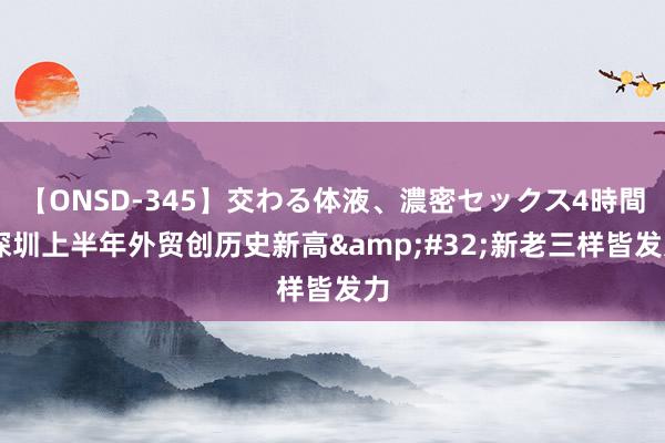 【ONSD-345】交わる体液、濃密セックス4時間 深圳上半年外贸创历史新高&#32;新老三样皆发力