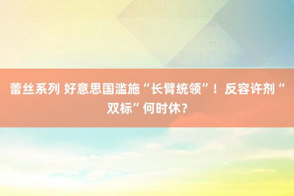 蕾丝系列 好意思国滥施“长臂统领”！反容许剂“双标”何时休？