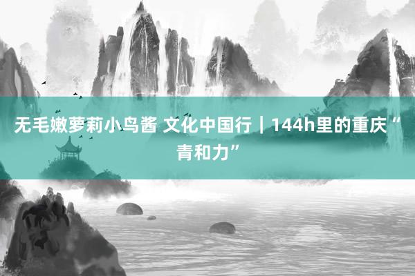 无毛嫩萝莉小鸟酱 文化中国行｜144h里的重庆“青和力”