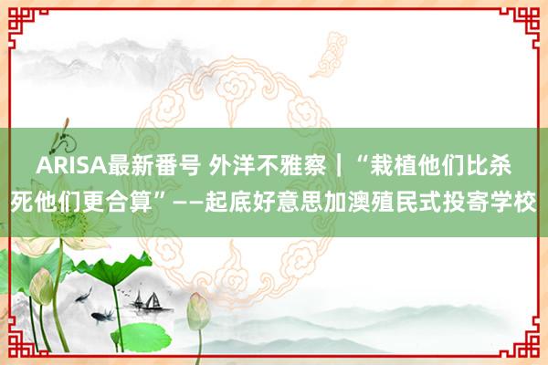 ARISA最新番号 外洋不雅察｜“栽植他们比杀死他们更合算”——起底好意思加澳殖民式投寄学校