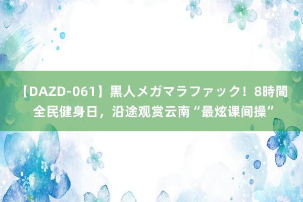 【DAZD-061】黒人メガマラファック！8時間 全民健身日，沿途观赏云南“最炫课间操”