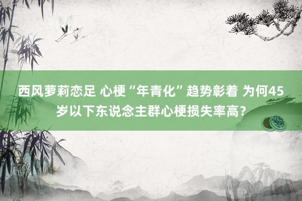 西风萝莉恋足 心梗“年青化”趋势彰着 为何45岁以下东说念主群心梗损失率高？