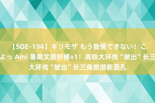 【SOE-194】ギリモザ もう我慢できない！ここでエッチしよっ Ami 暑期文旅阶梯+1！高铁大环线“驶出”长三角旅游新面孔