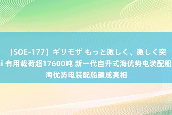 【SOE-177】ギリモザ もっと激しく、激しく突いて Ami 有用载荷超17600吨 新一代自升式海优势电装配船建成亮相