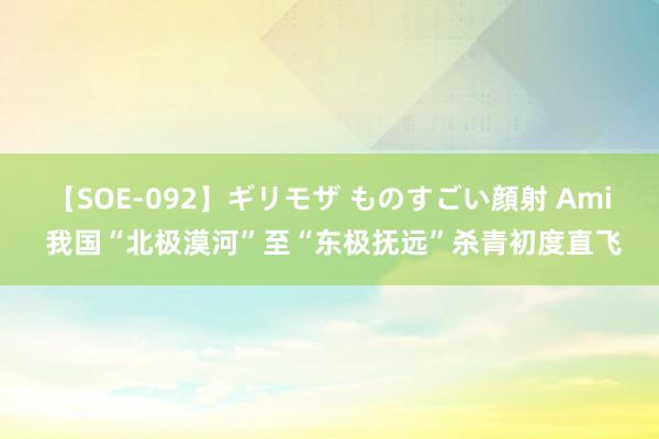 【SOE-092】ギリモザ ものすごい顔射 Ami 我国“北极漠河”至“东极抚远”杀青初度直飞