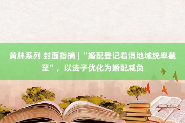 黄胖系列 封面指摘 | “婚配登记着消地域统率截至”，以法子优化为婚配减负