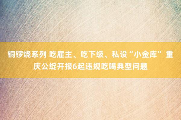 铜锣烧系列 吃雇主、吃下级、私设“小金库” 重庆公绽开报6起违规吃喝典型问题