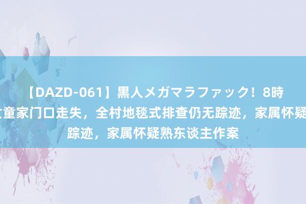 【DAZD-061】黒人メガマラファック！8時間 山西两岁女童家门口走失，全村地毯式排查仍无踪迹，家属怀疑熟东谈主作案