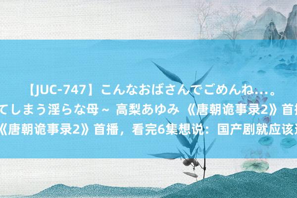 【JUC-747】こんなおばさんでごめんね…。～童貞チ○ポに発情してしまう淫らな母～ 高梨あゆみ 《唐朝诡事录2》首播，看完6集想说：国产剧就应该这么拍