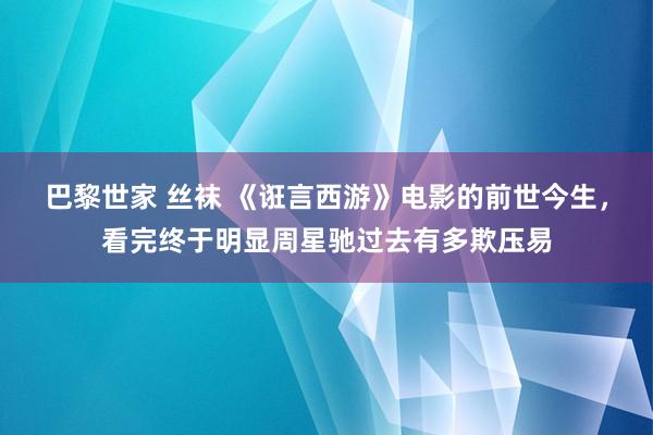 巴黎世家 丝袜 《诳言西游》电影的前世今生，看完终于明显周星驰过去有多欺压易