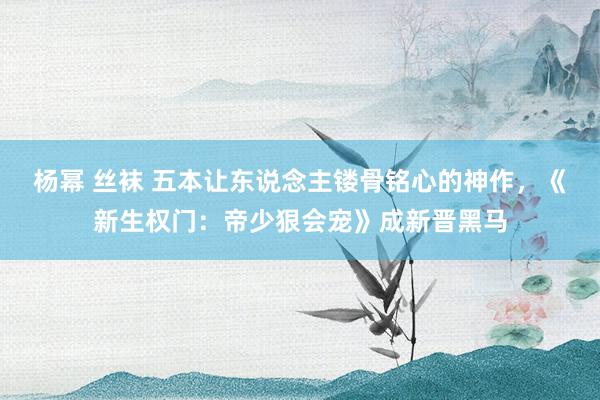 杨幂 丝袜 五本让东说念主镂骨铭心的神作，《新生权门：帝少狠会宠》成新晋黑马