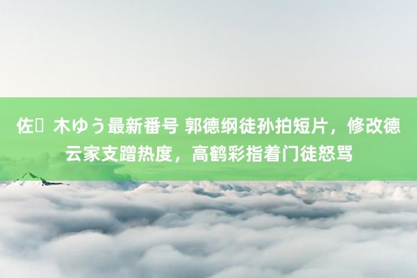 佐々木ゆう最新番号 郭德纲徒孙拍短片，修改德云家支蹭热度，高鹤彩指着门徒怒骂