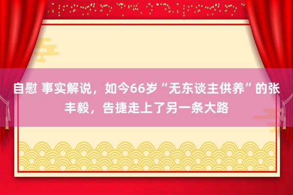 自慰 事实解说，如今66岁“无东谈主供养”的张丰毅，告捷走上了另一条大路