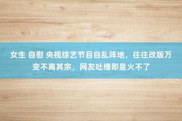 女生 自慰 央视综艺节目自乱阵地，往往改版万变不离其宗，网友吐槽即是火不了