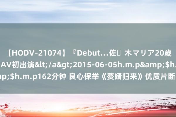 【HODV-21074】『Debut…佐々木マリア20歳』 現役女子大生AV初出演</a>2015-06-05h.m.p&$h.m.p162分钟 良心保举《赘婿归来》优质片断让东谈主有目共赏