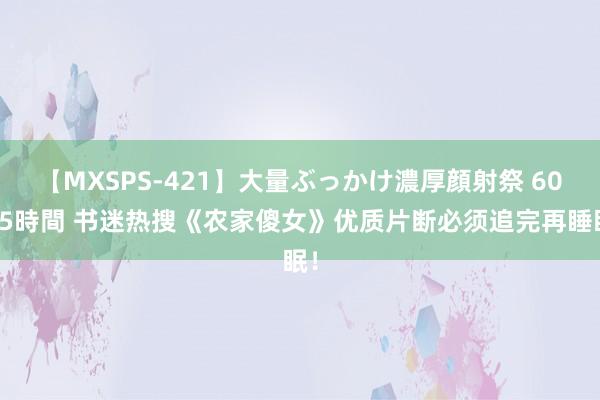 【MXSPS-421】大量ぶっかけ濃厚顔射祭 60人5時間 书迷热搜《农家傻女》优质片断必须追完再睡眠！