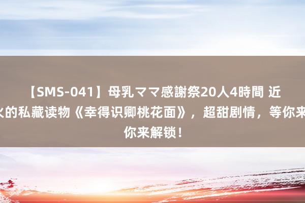 【SMS-041】母乳ママ感謝祭20人4時間 近期超火的私藏读物《幸得识卿桃花面》，超甜剧情，等你来解锁！